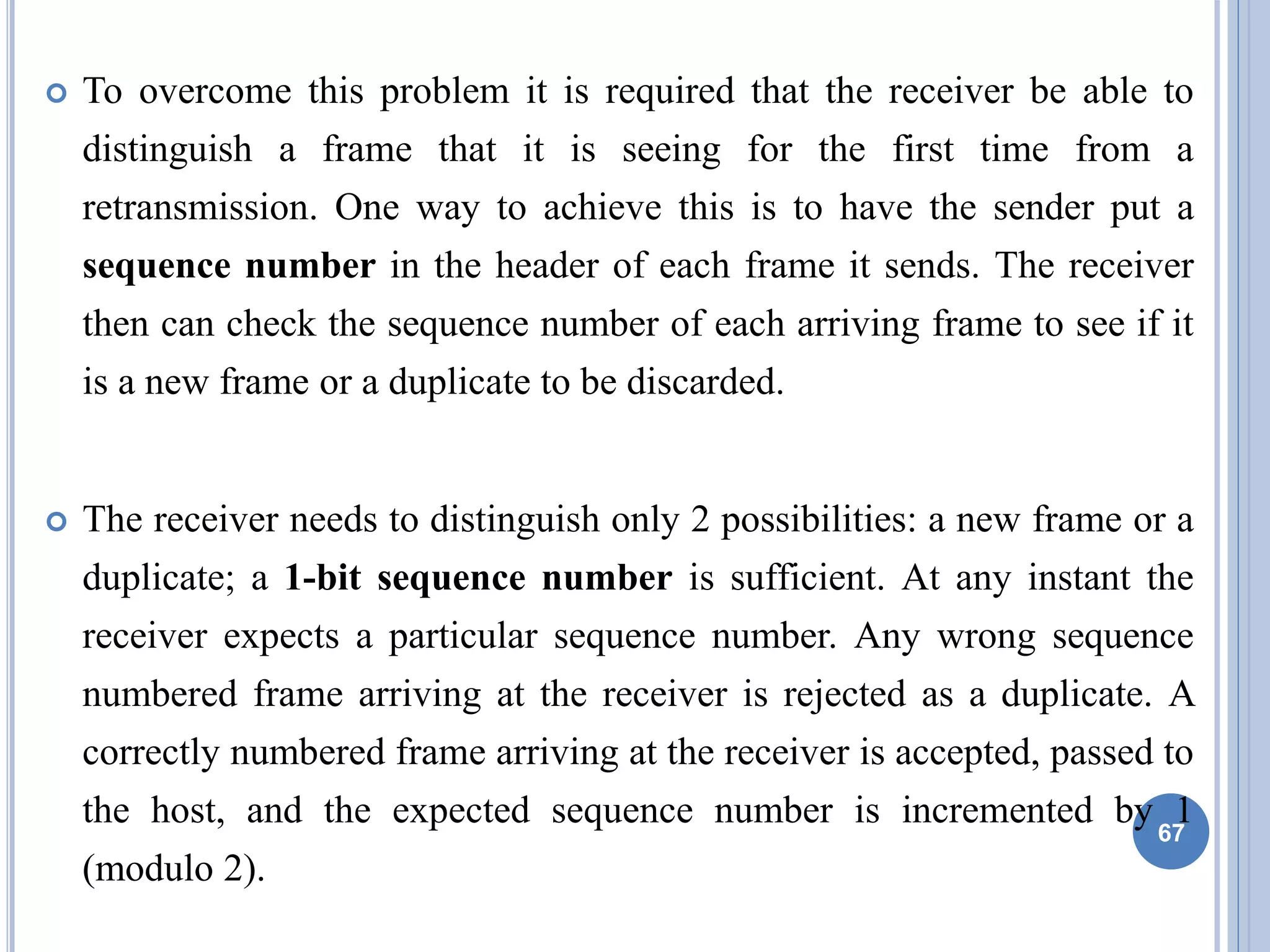  To overcome this problem it is required that the receiver be able to
distinguish a frame that it is seeing for the first time from a
retransmission. One way to achieve this is to have the sender put a
sequence number in the header of each frame it sends. The receiver
then can check the sequence number of each arriving frame to see if it
is a new frame or a duplicate to be discarded.
 The receiver needs to distinguish only 2 possibilities: a new frame or a
duplicate; a 1-bit sequence number is sufficient. At any instant the
receiver expects a particular sequence number. Any wrong sequence
numbered frame arriving at the receiver is rejected as a duplicate. A
correctly numbered frame arriving at the receiver is accepted, passed to
the host, and the expected sequence number is incremented by 1
(modulo 2).
67
 