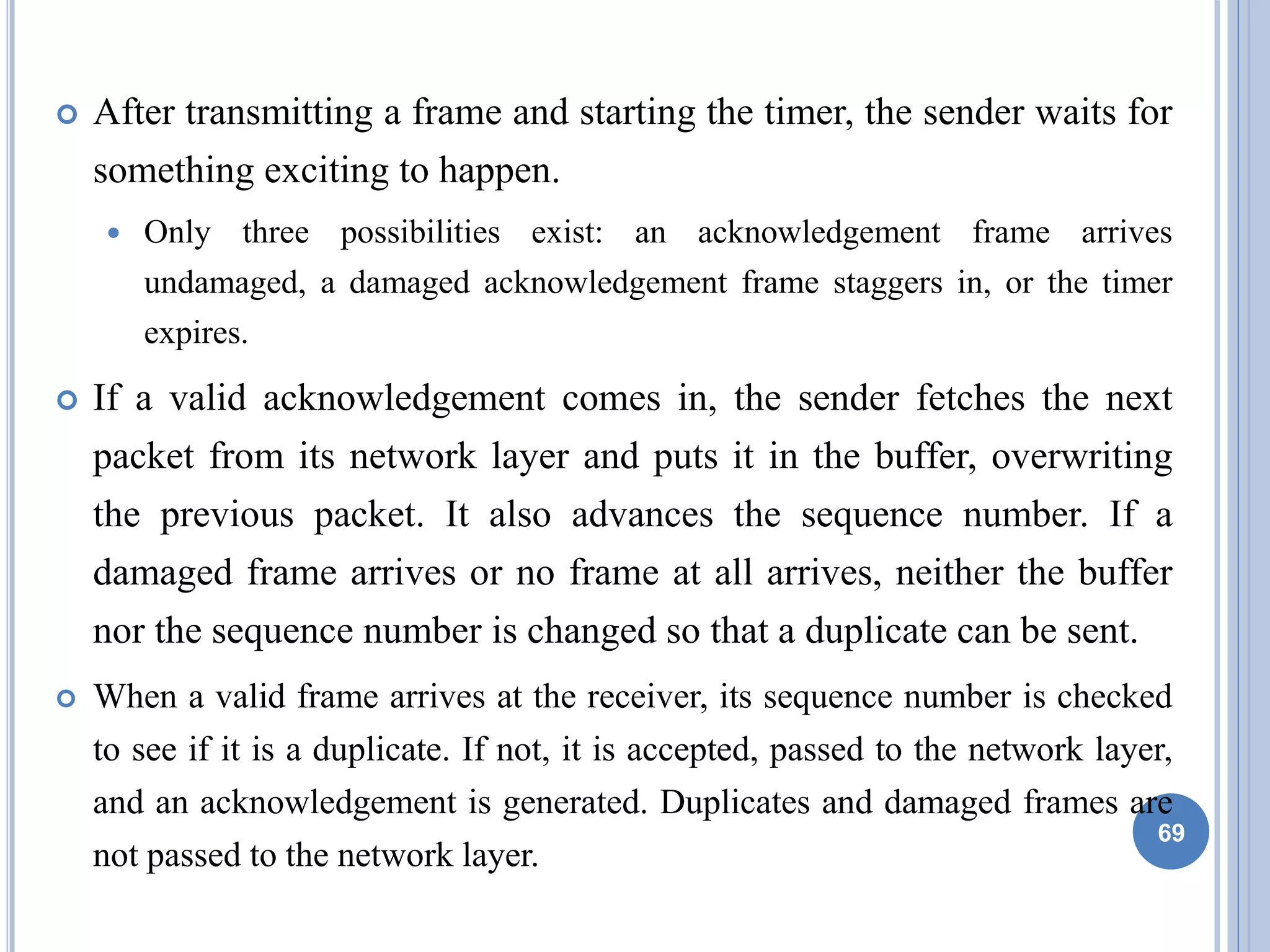  After transmitting a frame and starting the timer, the sender waits for
something exciting to happen.
 Only three possibilities exist: an acknowledgement frame arrives
undamaged, a damaged acknowledgement frame staggers in, or the timer
expires.
 If a valid acknowledgement comes in, the sender fetches the next
packet from its network layer and puts it in the buffer, overwriting
the previous packet. It also advances the sequence number. If a
damaged frame arrives or no frame at all arrives, neither the buffer
nor the sequence number is changed so that a duplicate can be sent.
 When a valid frame arrives at the receiver, its sequence number is checked
to see if it is a duplicate. If not, it is accepted, passed to the network layer,
and an acknowledgement is generated. Duplicates and damaged frames are
not passed to the network layer.
69
 