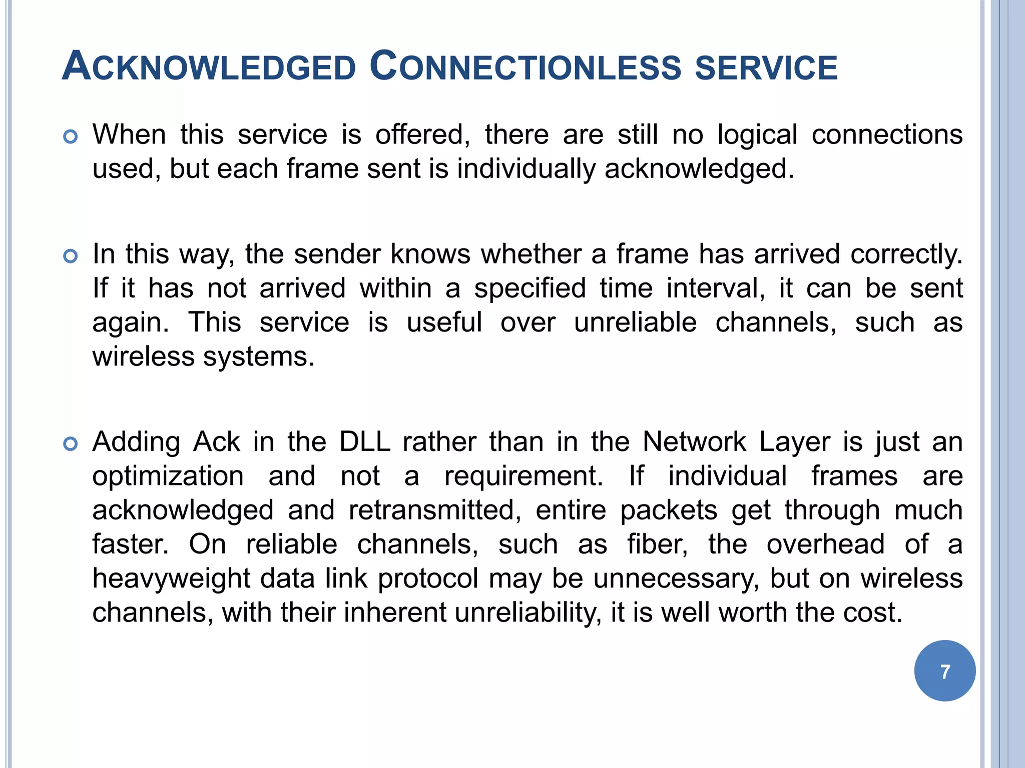 ACKNOWLEDGED CONNECTIONLESS SERVICE
 When this service is offered, there are still no logical connections
used, but each frame sent is individually acknowledged.
 In this way, the sender knows whether a frame has arrived correctly.
If it has not arrived within a specified time interval, it can be sent
again. This service is useful over unreliable channels, such as
wireless systems.
 Adding Ack in the DLL rather than in the Network Layer is just an
optimization and not a requirement. If individual frames are
acknowledged and retransmitted, entire packets get through much
faster. On reliable channels, such as fiber, the overhead of a
heavyweight data link protocol may be unnecessary, but on wireless
channels, with their inherent unreliability, it is well worth the cost.
7
 