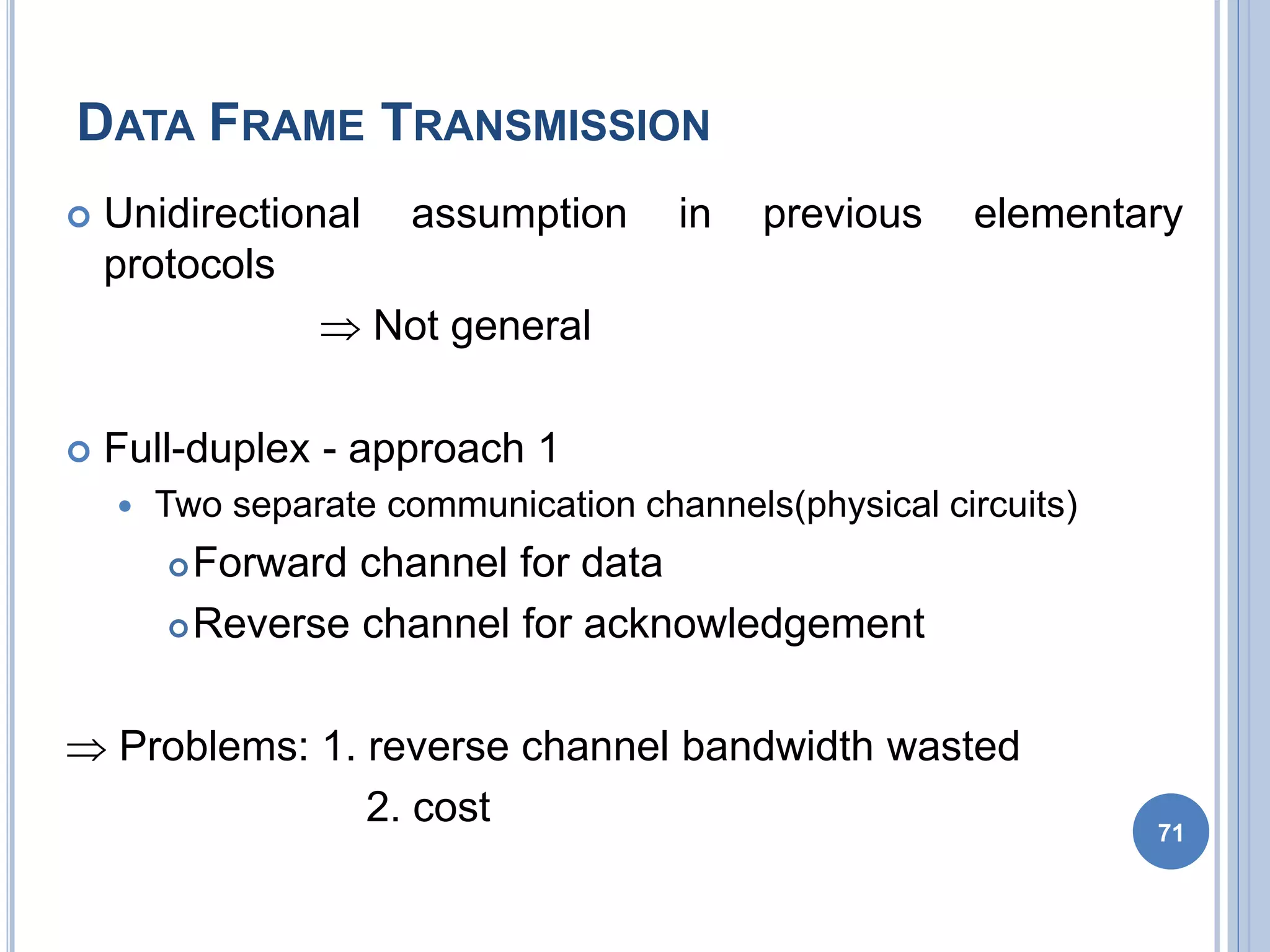 DATA FRAME TRANSMISSION
71
 Unidirectional assumption in previous elementary
protocols
 Not general
 Full-duplex - approach 1
 Two separate communication channels(physical circuits)
Forward channel for data
Reverse channel for acknowledgement
 Problems: 1. reverse channel bandwidth wasted
2. cost
 