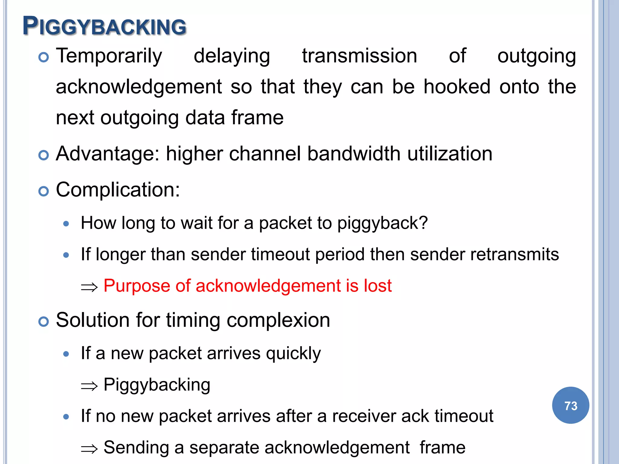 PIGGYBACKING
73
 Temporarily delaying transmission of outgoing
acknowledgement so that they can be hooked onto the
next outgoing data frame
 Advantage: higher channel bandwidth utilization
 Complication:
 How long to wait for a packet to piggyback?
 If longer than sender timeout period then sender retransmits
 Purpose of acknowledgement is lost
 Solution for timing complexion
 If a new packet arrives quickly
 Piggybacking
 If no new packet arrives after a receiver ack timeout
 Sending a separate acknowledgement frame
 