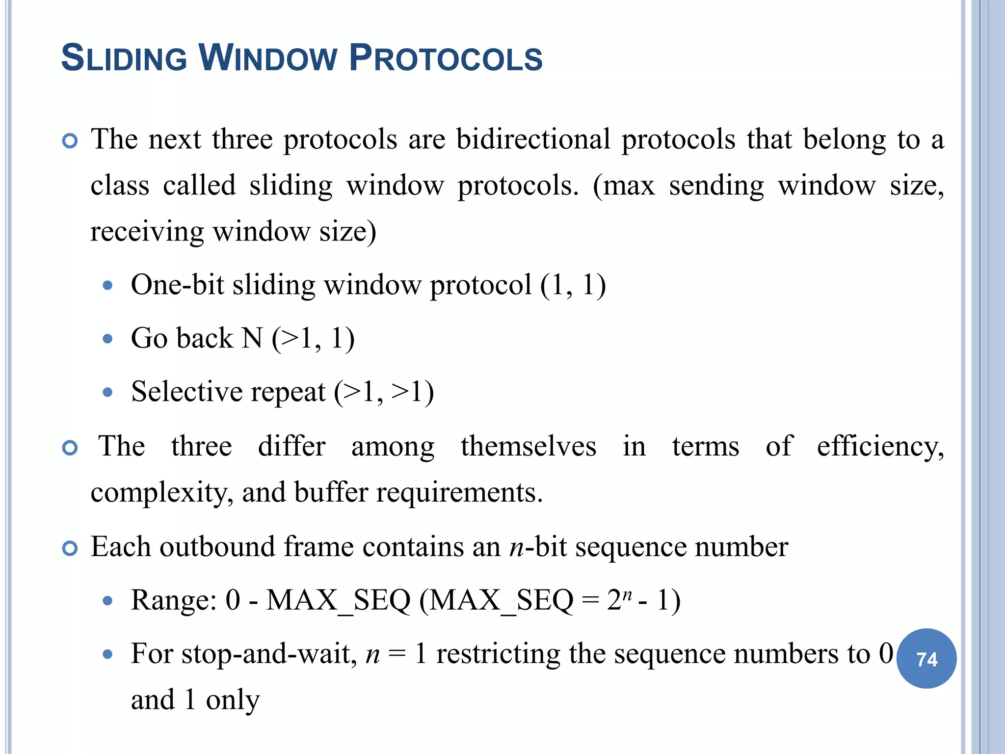 SLIDING WINDOW PROTOCOLS
 The next three protocols are bidirectional protocols that belong to a
class called sliding window protocols. (max sending window size,
receiving window size)
 One-bit sliding window protocol (1, 1)
 Go back N (>1, 1)
 Selective repeat (>1, >1)
 The three differ among themselves in terms of efficiency,
complexity, and buffer requirements.
 Each outbound frame contains an n-bit sequence number
 Range: 0 - MAX_SEQ (MAX_SEQ = 2n - 1)
 For stop-and-wait, n = 1 restricting the sequence numbers to 0
and 1 only
74
 