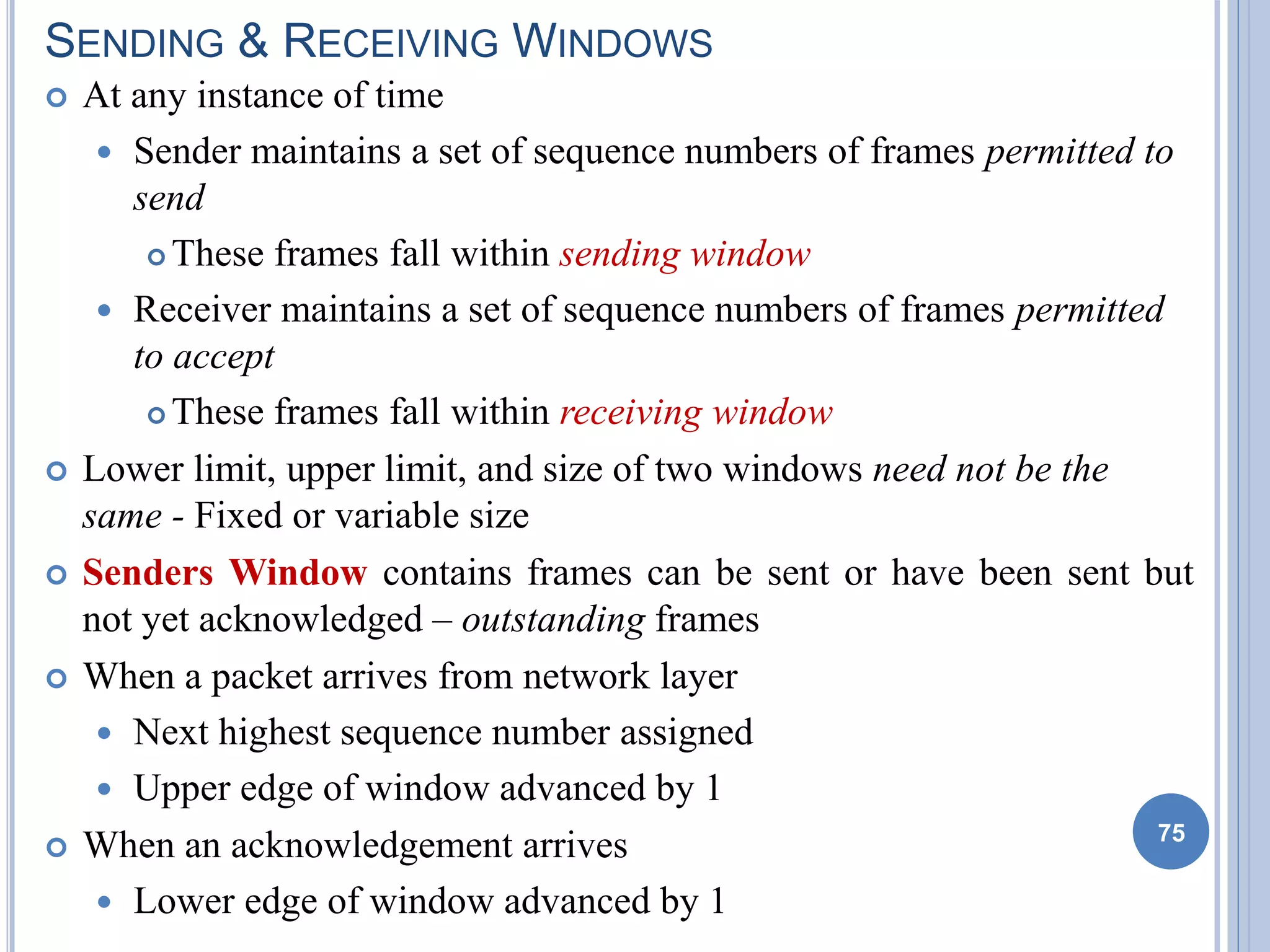 SENDING & RECEIVING WINDOWS
 At any instance of time
 Sender maintains a set of sequence numbers of frames permitted to
send
 These frames fall within sending window
 Receiver maintains a set of sequence numbers of frames permitted
to accept
 These frames fall within receiving window
 Lower limit, upper limit, and size of two windows need not be the
same - Fixed or variable size
 Senders Window contains frames can be sent or have been sent but
not yet acknowledged – outstanding frames
 When a packet arrives from network layer
 Next highest sequence number assigned
 Upper edge of window advanced by 1
 When an acknowledgement arrives
 Lower edge of window advanced by 1
75
 