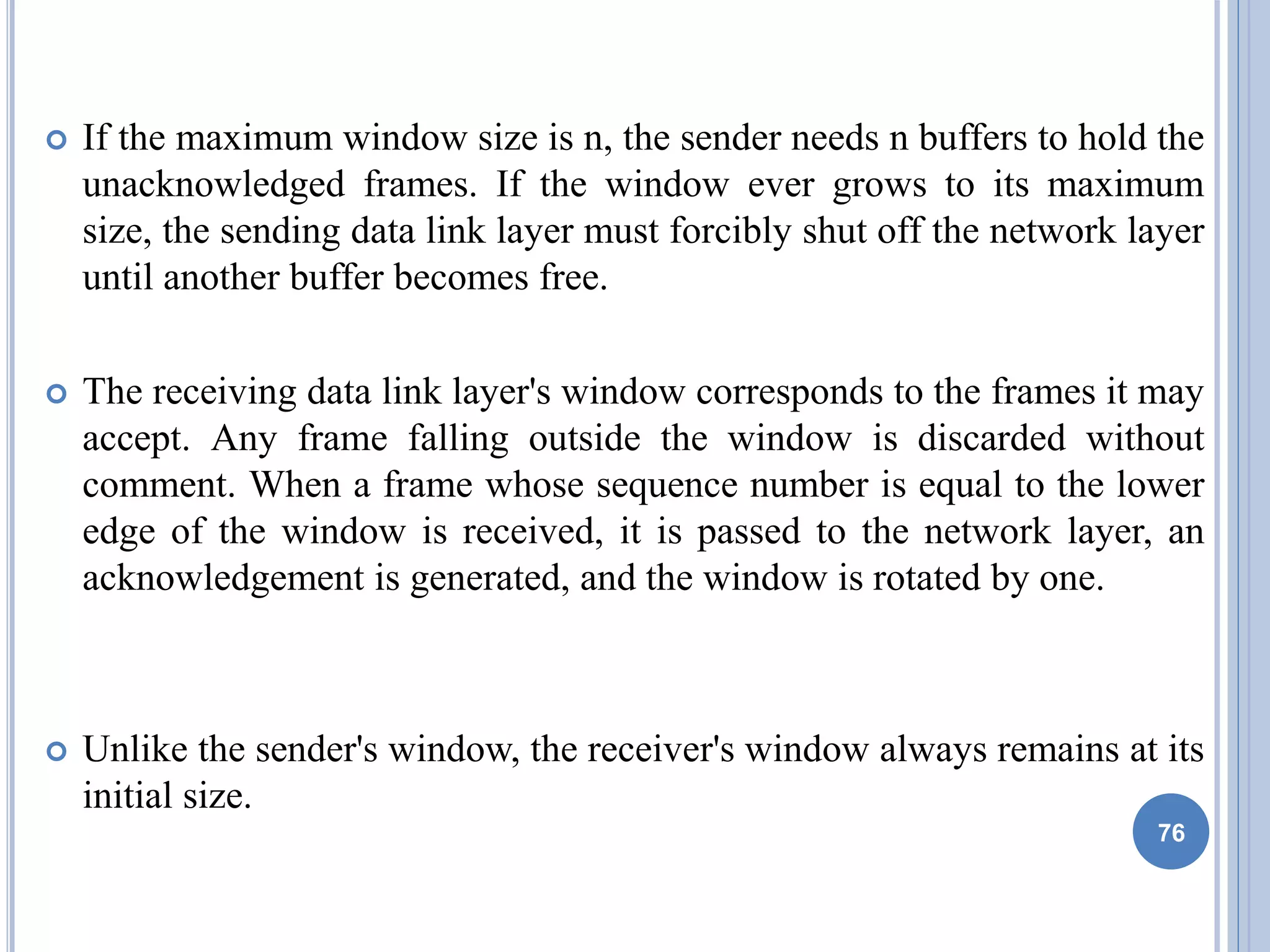  If the maximum window size is n, the sender needs n buffers to hold the
unacknowledged frames. If the window ever grows to its maximum
size, the sending data link layer must forcibly shut off the network layer
until another buffer becomes free.
 The receiving data link layer's window corresponds to the frames it may
accept. Any frame falling outside the window is discarded without
comment. When a frame whose sequence number is equal to the lower
edge of the window is received, it is passed to the network layer, an
acknowledgement is generated, and the window is rotated by one.
 Unlike the sender's window, the receiver's window always remains at its
initial size.
76
 