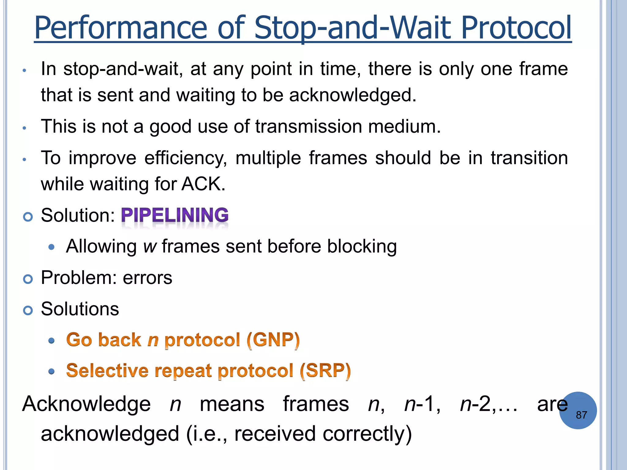 87
• In stop-and-wait, at any point in time, there is only one frame
that is sent and waiting to be acknowledged.
• This is not a good use of transmission medium.
• To improve efficiency, multiple frames should be in transition
while waiting for ACK.
 Solution:
 Allowing w frames sent before blocking
 Problem: errors
 Solutions


Acknowledge n means frames n, n-1, n-2,… are
acknowledged (i.e., received correctly)
Performance of Stop-and-Wait Protocol
 