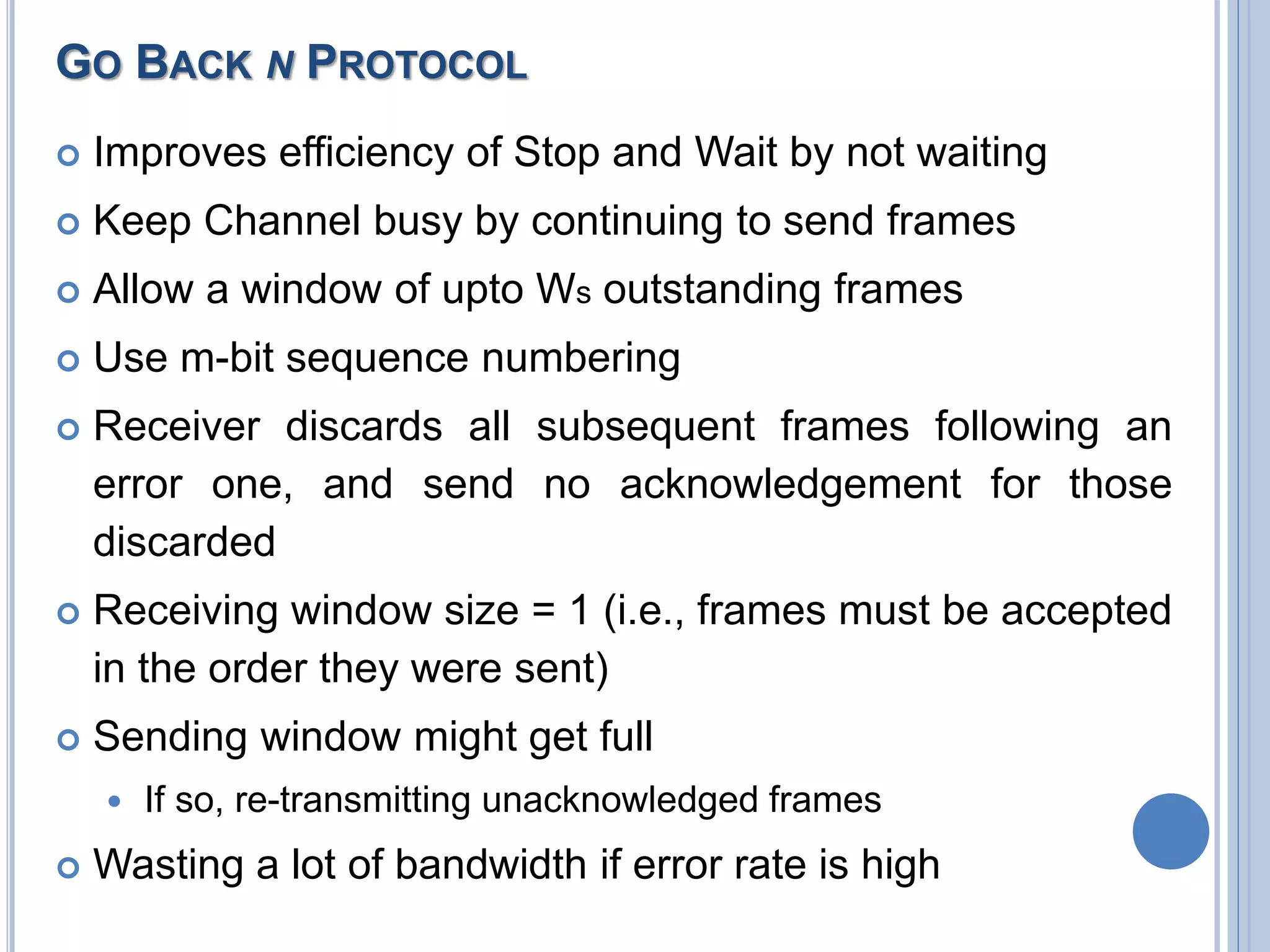 GO BACK N PROTOCOL
 Improves efficiency of Stop and Wait by not waiting
 Keep Channel busy by continuing to send frames
 Allow a window of upto Ws outstanding frames
 Use m-bit sequence numbering
 Receiver discards all subsequent frames following an
error one, and send no acknowledgement for those
discarded
 Receiving window size = 1 (i.e., frames must be accepted
in the order they were sent)
 Sending window might get full
 If so, re-transmitting unacknowledged frames
 Wasting a lot of bandwidth if error rate is high
 