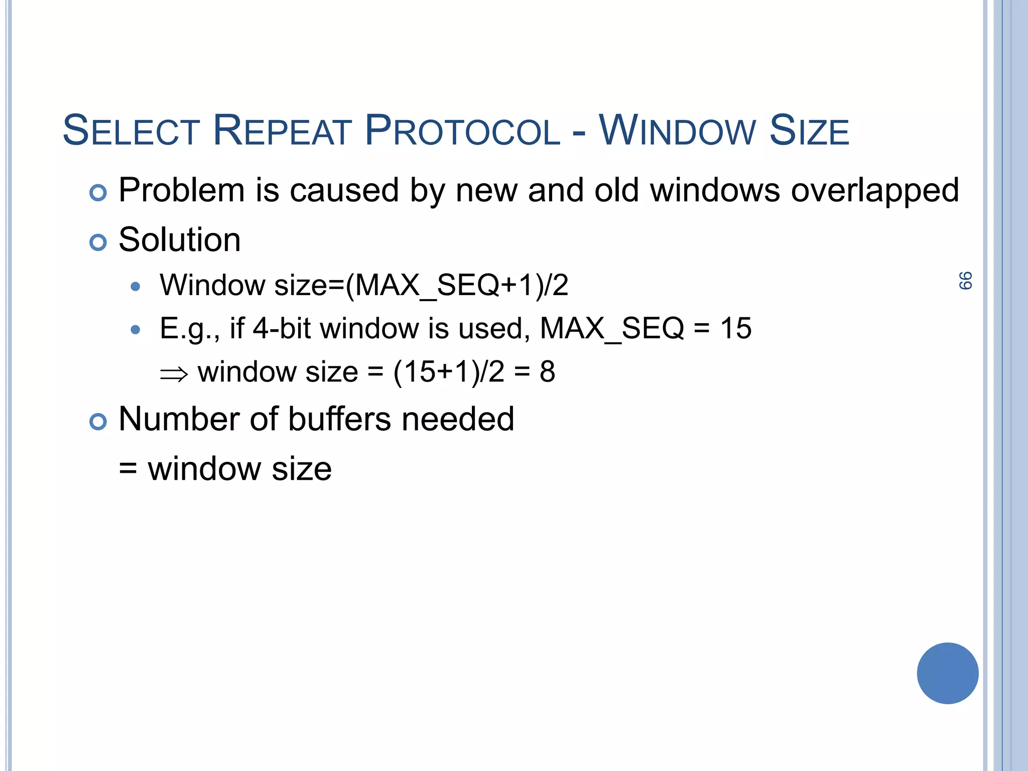 99
SELECT REPEAT PROTOCOL - WINDOW SIZE
 Problem is caused by new and old windows overlapped
 Solution
 Window size=(MAX_SEQ+1)/2
 E.g., if 4-bit window is used, MAX_SEQ = 15
 window size = (15+1)/2 = 8
 Number of buffers needed
= window size
 