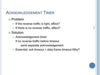 101
ACKNOWLEDGEMENT TIMER
 Problem
 If the reverse traffic is light, effect?
 If there is no reverse traffic, effect?
 Solution
 Acknowledgement timer:
If no reverse traffic before timeout
send separate acknowledgement
 Essential: ack timeout < data frame timeout Why?
 