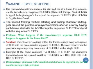  Use reserved characters to indicate the start and end of a frame. For instance,
use the two-character sequence DLE STX (Data-Link Escape, Start of TeXt)
to signal the beginning of a frame, and the sequence DLE ETX (End of TeXt)
to flag the frame's end.
 The second framing method, Starting and ending character stuffing,
gets around the problem of resynchronization after an error by having
each frame start with the ASCII character sequence DLE STX and end
with the sequence DLE ETX.
 Problem: What happens if the two-character sequence DLE ETX
happens to appear in the frame itself?
 Solution: Use character stuffing; within the frame, replace every occurrence
of DLE with the two-character sequence DLE DLE. The receiver reverses the
processes, replacing every occurrence of DLE DLE with a single DLE.
 Example: If the frame contained ``A B DLE D E DLE'', the characters
transmitted over the channel would be ``DLE STX A B DLE DLE D E DLE
DLE DLE ETX''.
 Disadvantage: character is the smallest unit that can be operated on; not all
architectures are byte oriented.
12
FRAMING – BYTE STUFFING
 