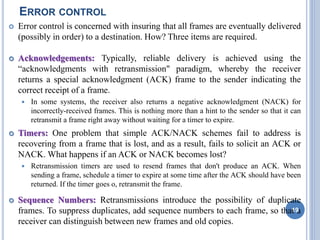 ERROR CONTROL
 Error control is concerned with insuring that all frames are eventually delivered
(possibly in order) to a destination. How? Three items are required.
 Acknowledgements: Typically, reliable delivery is achieved using the
“acknowledgments with retransmission" paradigm, whereby the receiver
returns a special acknowledgment (ACK) frame to the sender indicating the
correct receipt of a frame.
 In some systems, the receiver also returns a negative acknowledgment (NACK) for
incorrectly-received frames. This is nothing more than a hint to the sender so that it can
retransmit a frame right away without waiting for a timer to expire.
 Timers: One problem that simple ACK/NACK schemes fail to address is
recovering from a frame that is lost, and as a result, fails to solicit an ACK or
NACK. What happens if an ACK or NACK becomes lost?
 Retransmission timers are used to resend frames that don't produce an ACK. When
sending a frame, schedule a timer to expire at some time after the ACK should have been
returned. If the timer goes o, retransmit the frame.
 Sequence Numbers: Retransmissions introduce the possibility of duplicate
frames. To suppress duplicates, add sequence numbers to each frame, so that a
receiver can distinguish between new frames and old copies.
19
 