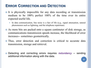 ERROR CORRECTION AND DETECTION
 It is physically impossible for any data recording or transmission
medium to be 100% perfect 100% of the time over its entire
expected useful life.
 In data communication, line noise is a fact of life (e.g., signal attenuation, natural
phenomenon such as lightning, and the telephone repairman).
 As more bits are packed onto a square centimeter of disk storage, as
communications transmission speeds increase, the likelihood of error
increases-- sometimes geometrically.
 Thus, error detection and correction is critical to accurate data
transmission, storage and retrieval.
 Detecting and correcting errors requires redundancy -- sending
additional information along with the data.
21
 