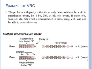 EXAMPLE OF VRC
 The problem with parity is that it can only detect odd numbers of bit
substitution errors, i.e. 1 bit, 3bit, 5, bit, etc. errors. If there two,
four, six, etc. bits which are transmitted in error, using VRC will not
be able to detect the error.
26
 