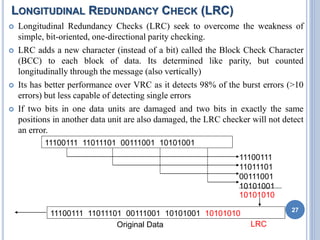 LONGITUDINAL REDUNDANCY CHECK (LRC)
 Longitudinal Redundancy Checks (LRC) seek to overcome the weakness of
simple, bit-oriented, one-directional parity checking.
 LRC adds a new character (instead of a bit) called the Block Check Character
(BCC) to each block of data. Its determined like parity, but counted
longitudinally through the message (also vertically)
 Its has better performance over VRC as it detects 98% of the burst errors (>10
errors) but less capable of detecting single errors
 If two bits in one data units are damaged and two bits in exactly the same
positions in another data unit are also damaged, the LRC checker will not detect
an error.
27
11100111 11011101 00111001 10101001
11100111
11011101
00111001
10101001
10101010
11100111 11011101 00111001 10101001 10101010
Original Data LRC
 