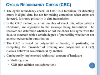 CYCLIC REDUNDANCY CHECK (CRC)
 The cyclic redundancy check, or CRC, is a technique for detecting
errors in digital data, but not for making corrections when errors are
detected. It is used primarily in data transmission
 In the CRC method, a certain number of check bits, often called a
checksum, are appended to the message being transmitted. The
receiver can determine whether or not the check bits agree with the
data, to ascertain with a certain degree of probability whether or not
an error occurred in transmission
 The CRC is based on polynomial arithmetic, in particular, on
computing the remainder of dividing one polynomial in GF(2)
(Galois field with two elements) by another.
 Can be easily implemented with small amount of hardware
 Shift registers
 XOR (for addition and subtraction) 31
 