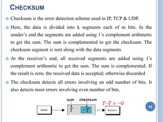 CHECKSUM
 Checksum is the error detection scheme used in IP, TCP & UDP.
 Here, the data is divided into k segments each of m bits. In the
sender’s end the segments are added using 1’s complement arithmetic
to get the sum. The sum is complemented to get the checksum. The
checksum segment is sent along with the data segments
 At the receiver’s end, all received segments are added using 1’s
complement arithmetic to get the sum. The sum is complemented. If
the result is zero, the received data is accepted; otherwise discarded
 The checksum detects all errors involving an odd number of bits. It
also detects most errors involving even number of bits.
43
 