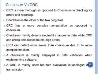 CHECKSUM VS CRC
 CRC is more thorough as opposed to Checksum in checking for
errors and reporting.
 Checksum is the older of the two programs.
 CRC has a more complex computation as opposed to
checksum.
 Checksum mainly detects single-bit changes in data while CRC
can check and detect double-digit errors.
 CRC can detect more errors than checksum due to its more
complex function.
 A checksum is mainly employed in data validation when
implementing software.
 A CRC is mainly used for data evaluation in analogue data
transmission.
50
 