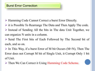  Hamming Code Cannot Correct a burst Error Directly.
 it is Possible To Rearrange The Data and Then Apply The code.
 Instead of Sending All the bits in The data Unit Together, we
can organize N units in a column.
 Send The First bits of Each Followed by The Second bit of
each, and so on.
 In This Way, if a burst Error of M bit Occurs (M<N), Then The
Error does not Corrupt M bit of Single Unit, it Corrupt Only 1 bit
of Unit.
 Then We Can Correct it Using Hamming Code Scheme.
Burst Error Correction
 