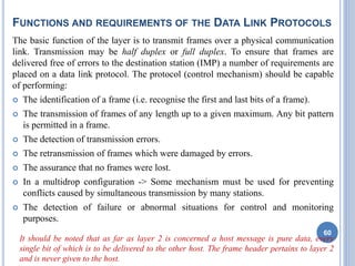 FUNCTIONS AND REQUIREMENTS OF THE DATA LINK PROTOCOLS
The basic function of the layer is to transmit frames over a physical communication
link. Transmission may be half duplex or full duplex. To ensure that frames are
delivered free of errors to the destination station (IMP) a number of requirements are
placed on a data link protocol. The protocol (control mechanism) should be capable
of performing:
 The identification of a frame (i.e. recognise the first and last bits of a frame).
 The transmission of frames of any length up to a given maximum. Any bit pattern
is permitted in a frame.
 The detection of transmission errors.
 The retransmission of frames which were damaged by errors.
 The assurance that no frames were lost.
 In a multidrop configuration -> Some mechanism must be used for preventing
conflicts caused by simultaneous transmission by many stations.
 The detection of failure or abnormal situations for control and monitoring
purposes.
It should be noted that as far as layer 2 is concerned a host message is pure data, every
single bit of which is to be delivered to the other host. The frame header pertains to layer 2
and is never given to the host.
60
 
