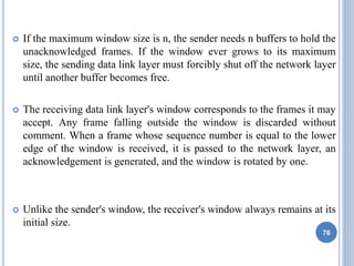  If the maximum window size is n, the sender needs n buffers to hold the
unacknowledged frames. If the window ever grows to its maximum
size, the sending data link layer must forcibly shut off the network layer
until another buffer becomes free.
 The receiving data link layer's window corresponds to the frames it may
accept. Any frame falling outside the window is discarded without
comment. When a frame whose sequence number is equal to the lower
edge of the window is received, it is passed to the network layer, an
acknowledgement is generated, and the window is rotated by one.
 Unlike the sender's window, the receiver's window always remains at its
initial size.
76
 