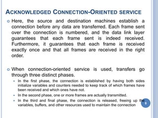 ACKNOWLEDGED CONNECTION-ORIENTED SERVICE
 Here, the source and destination machines establish a
connection before any data are transferred. Each frame sent
over the connection is numbered, and the data link layer
guarantees that each frame sent is indeed received.
Furthermore, it guarantees that each frame is received
exactly once and that all frames are received in the right
order.
 When connection-oriented service is used, transfers go
through three distinct phases.
 In the first phase, the connection is established by having both sides
initialize variables and counters needed to keep track of which frames have
been received and which ones have not.
 In the second phase, one or more frames are actually transmitted.
 In the third and final phase, the connection is released, freeing up the
variables, buffers, and other resources used to maintain the connection
8
 