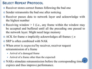 92
SELECT REPEAT PROTOCOL
 Receiver stores correct frames following the bad one
 Sender retransmits the bad one after noticing
 Receiver passes data to network layer and acknowledge with
the highest number
 Receiving window > 1 (i.e., any frame within the window may
be accepted and buffered until all the preceding one passed to
the network layer. Might need large memory
 ACK for frame n implicitly acknowledges all frames ≤ n
 SRP is often combined with NAK
 When error is suspected by receiver, receiver request
retransmission of a frame
 Arrival of a damaged frame
 Arrival of a frame other than the expected
 NAKs stimulate retransmission before the corresponding timer
expires and thus improve performance.
 