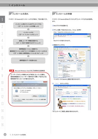 1 インストール


          1.2 インストールの流れ                             1.3 インストールの準備


1         ドコモケータイdatalinkをインストールする手順は、下記の通りです。      ドコモケータイdatalinkをWebサイトからダウンロードする方法を説明し
                                                    ます。
                インストール用のファイルをダウンロードする

2                 (C 1.3 インストールの準備 p.10)            ①Webブラウザを起動する


                                                    ②アドレス欄に下記URLを入力し、[ Enter ]を押す
                                                     http://datalink.nttdocomo.co.jp/
3
                        インストールする
                   (C 1.4 インストールする p.11)



4                  起動しユーザー情報を登録する
                (C 1.5 初めて起動する(ログイン) p.13)
                                                     Webサイトが表 示 されます。


                                                    ③画面をクリックする

5                  携帯電話をパソコンに接続する
          通信設定ファイル（USBドライバ）が自動的にインストールされる
              (C 1.9 最初に携帯電話とパソコンをつなぐ p.19)
6
7
                    携帯電話のデータを読み込む




8         B    Microsoft Windows Vistaでのご利用時の注意事項



9
           ユーザーアカウント制御(UAC)が有効になっている場合、
           管理者権限をもつユーザーで操作を行う際に下記のような
           管理者許可メッセージが表示されます。                        「ドコモケータイdatalink」画面が表示されます。


10                                                  ④          をクリックする




11
12
13
14                                                  「ダウンロード(ご確認)」画面が表示されます。




15
16

     10   1. 2 インストールの流れ
 