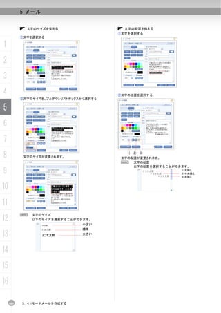 5 メール


             文字のサイズを変える                    文字の配置を換える
                                         ①文字を選択する
           ①文字を選択する

1
2
3
4                                        ②文字の位置を選択する
           ②文字のサイズを、プルダウンリストボックスから選択する


5
6
7
8           文字のサイズが変更されます。
                                            1) 2) 3)
                                          文字の配置が変更されます。
                                          N   文字の配置
                                              以下の配置を選択することができます。
9                                                            1）左揃え
                                                             2）中央揃え
                                                             3）右揃え



10
11
           N   文字のサイズ
12             以下のサイズを選択することができます。
                                 小さい
                                 標準

13                               大きい




14
15
16

     100   5. 4 iモードメールを作成する
 