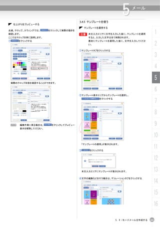 5.4.5 テンプレートを使う
                                                                 5    メール


     仕上がりをプレビューする
                                            テンプレートを適用する
点滅、テロップ、スウィングでは、
確認します。
                       をクリックして実際の動きを
                                       B
                                       B      本文入力エリアに文字を入力した後に、テンプレートを適用               1
ここではテロップを例に説明します。                             すると、入力した文字は全て削除されます。
①      をクリックする                                最初にテンプレートを適用した後に、文字を入力してくださ
                                              い。                                        2
                                       ①テンプレートタブをクリックする

                                                                                        3
                                                                                        4
                                                                                        5
    実際のテロップ状態を確認することができます。


                                                                                        6
                                       ②テンプレート表示エリアからテンプレートを選択し、


                                                                                        7
                                                    をクリックする




                                                                                        8
 N      編集作業に戻る場合は、     をクリックしてプレビュー                                                    9
        表示を解除してください。


                                                                                    10
                                           「テンプレートの適用」が表示されます。

                                       ③       をクリックする
                                                                                    11
                                                                                    12
                                           本文入力エリアにテンプレートが表示されます。                   13
                                       ④文字の編集などを行う場合は、デコレーションタブをクリックする
                                                                                    14
                                                                                    15
                                                                                    16

                                                              5. 4 iモードメールを作成する   101
 