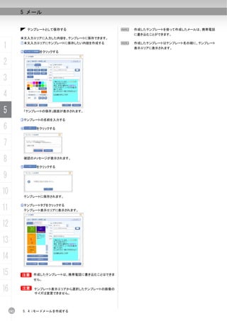 5 メール


                テンプレートとして保存する                   N   作成したテンプレートを使って作成したメールは、携帯電話
                                                    に書き込むことができます。
           本文入力エリアに入力した内容を、テンプレートに保存できます。

1          ①本文入力エリアにテンプレートに保存したい内容を作成する

           ②        をクリックする
                                                N   作成したテンプレートはテンプレート名の順に、テンプレート
                                                    表示エリアに表示されます。



2
3
4
5           「テンプレートの保存」画面が表示されます。

           ③テンプレートの名前を入力する

6          ④       をクリックする



7
8              確認のメッセージが表示されます。

           ⑤       をクリックする


9
10             テンプレートに保存されます。


11         ⑥テンプレートタブをクリックする
            テンプレート表示エリアに表示されます。



12
13
14
15         B      作成したテンプレートは、携帯電話に書き込むことはできま
                  せん。


16         B      テンプレート表示エリアから選択したテンプレートの画像の
                  サイズは変更できません。




     102   5. 4 iモードメールを作成する
 