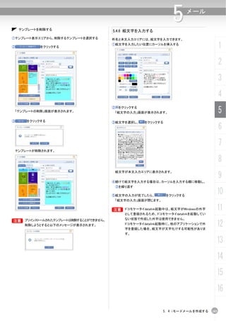 テンプレートを削除する                    5.4.6 絵文字を入力する
                                                               5       メール


①テンプレート表示エリアから、削除するテンプレートを選択する      件名と本文入力エリアには、絵文字を入力できます。

②            をクリックする
                                    ①絵文字を入力したい位置にカーソルを挿入する
                                                                                     1
                                                                                     2
                                                                                     3
                                                                                     4
    「テンプレートの削除」画面が表示されます。
                                    ②    をクリックする
                                        「絵文字の入力」画面が表示されます。                           5
③       をクリックする                     ③絵文字を選択し、      をクリックする
                                                                                     6
                                                                                     7
    テンプレートが削除されます。


                                                                                     8
                                                                                     9
                                     絵文字が本文入力エリアに表示されます。


                                    ④続けて絵文字を入力する場合は、カーソルを入力する欄に移動し、
                                        ③を繰り返す

                                    ⑤絵文字の入力が完了したら、           をクリックする
                                                                                 10
                                        「絵文字の入力」画面が閉じます。


                                    B ドコモケータイdatalink起動中は、絵文字がWindowsの外字
                                    B                                            11
                                           として登録されるため、ドコモケータイdatalinkを起動してい
                                           ない状態で作成した外字は使用できません。
B プリインストールされたテンプレートは削除することができません。
B
       削除しようとすると以下のメッセージが表示されます。           ドコモケータイdatalink起動時に、他のアプリケーションで外
                                           字を登録した場合、絵文字が文字化けする可能性がありま
                                                                                 12
                                           す。

                                                                                 13
                                                                                 14
                                                                                 15
                                                                                 16

                                                           5. 4 iモードメールを作成する   103
 