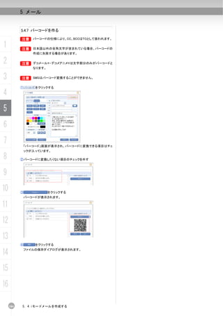 5 メール


           5.4.7 バーコードを作る

           B バーコードの仕様により、CC、BCCはTOとして扱われます。
           B

1          B
           B      日本語以外の全角文字が含まれている場合、バーコードの
                  作成に失敗する場合があります。

2          B デコメール®・デコメアニメ®は文字部分のみがバーコードと
           B
                  なります。


3          B SMSはバーコード変換することができません。
           B


           ①       をクリックする

4
5
6
7              「バーコード」画面が表示され、バーコードに変換できる項目はチェ
               ックが入っています。

8          ②バーコードに変換したくない項目のチェックを外す



9
10         ③              をクリックする
               バーコードが表示されます。

11
12
13
           ④       をクリックする

14             ファイルの保存ダイアログが表示されます。




15
16

     104   5. 4 iモードメールを作成する
 