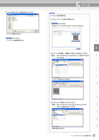 ⑤ファイル名を入力して        をクリックする
                             column
                                                                  5      メール


                              バーコードを印刷する

                              ここでは、ワードパッドを例に説明します。
                                                                                           1
                              ①       をクリックする
                               作成したバーコードがクリップボードにコピーされます。
                                                                                           2
 ファイルが保存されます。
                                                                                           3
⑥    をクリックする
 「バーコード」画面が閉じます。
                                                                                           4
                                                                                           5
                              ②ワードパッドを起動し、[編集(E)]-[貼り付け(P)]をクリックする
                               N      Microsoft Windows Vistaでは[ホーム]-[貼り付け(P)]を
                                      クリックする
                                                                                           6
                                                                                           7
                                                                                           8
                                                                                           9
                               バーコードが貼り付けられます。


                                                                                       10
                                                                                       11
                                                                                       12
                              ③[ファイル(F)]-[印刷(P)...]をクリックする
                                  N   Microsoft Windows Vistaでは
                                      ボタン-[印刷(P)]をクリックする
                                                                  Microsoft Office
                                                                                       13
                                                                                       14
                                                                                       15

                               印刷が実行されます。
                                                                                       16

                                                           5. 4 iモードメールを作成する         105
 