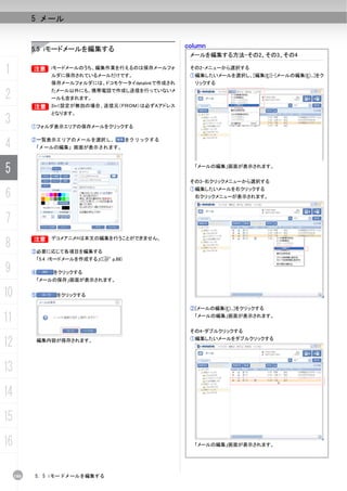 5 メール


           5.5 iモードメールを編集する                           column
                                                       メールを編集する方法-その2、その3、その4

1          B iモードメールのうち、編集作業を行えるのは保存メールフォ
           B
                   ルダに保存されているメールだけです。
                                                       その2-メニューから選択する
                                                       ①編集したいメールを選択し、[編集(E)]-[メールの編集(E)...]をク
                   保存メールフォルダには、ドコモケータイdatalinkで作成され     リックする

2                  たメール以外にも、携帯電話で作成し送信を行っていないメ
                   ールも含まれます。
           B       2in1設定が無効の場合、送信元（ＦＲＯＭ）は必ずAアドレス
                   となります。
3          ①フォルダ表示エリアの保存メールをクリックする



4          ②一覧表示エリアのメールを選択し、
           「メールの編集」画面が表示されます。
                                            をクリックする




5                                                       「メールの編集」画面が表示されます。


                                                       その3-右クリックメニューから選択する

6
                                                       ①編集したいメールを右クリックする
                                                        右クリックメニューが表示されます。



7
           B デコメアニメ®は本文の編集を行うことができません。
8
           B

           ③必要に応じて各項目を編集する
               「5.4 iモードメールを作成する」(C p.88)

9          ④        をクリックする
               「メールの保存」画面が表示されます。


10         ⑤         をクリックする

                                                       ②[メールの編集(E)...]をクリックする

11                                                      「メールの編集」画面が表示されます。


                                                       その4-ダブルクリックする

12          編集内容が保存されます。                               ①編集したいメールをダブルクリックする




13
14
15
16                                                      「メールの編集」画面が表示されます。




     106   5. 5 iモードメールを編集する
 