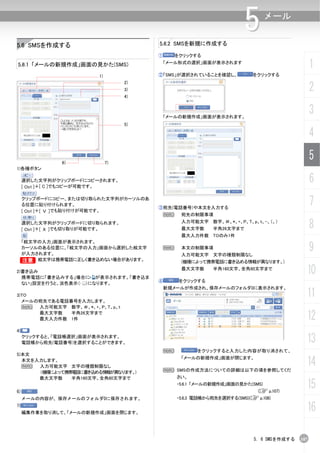 5.6.2 SMSを新規に作成する
                                                                       5       メール


5.6 SMSを作成する
                                        ①       をクリックする

5.6.1 「メールの新規作成」画面の見かた(SMS)                 「メール形式の選択」画面が表示されます
                                                                                                 1
                         1)             ②「SMS」が選択されていることを確認し、             をクリックする


                                                                                                 2
                                   2)
                                   3)
                                   4)



                                         「メールの新規作成」画面が表示されます。
                                                                                                 3
                                   5)

                                                                                                 4

               6)             7)
                                                                                                 5
1)各種ボタン

     選択した文字列がクリップボードにコピーされます。
     [ Ctrl ]＋[ C ]でもコピーが可能です。
                                                                                                 6
     クリップボードにコピー、または切り取られた文字列がカーソルのあ
     る位置に貼り付けられます。
                                        ③宛先(電話番号)や本文を入力する
                                                                                                 7
     [ Ctrl ]＋[ Ｖ ]でも貼り付けが可能です。
                                         N       宛先の制限事項
     選択した文字列がクリップボードに切り取られます。
     [ Ctrl ]＋[ Ｘ ]でも切り取りが可能です。
                                                 入力可能文字 数字、＃、*、+、P、T、p、t、-、（、）
                                                 最大文字数      半角26文字まで                             8
                                                 最大入力件数 TOのみ1件
 「絵文字の入力」画面が表示されます。
 カーソルのある位置に、「絵文字の入力」画面から選択した絵文字
 が入力されます。
                                            N    本文の制限事項
                                                 入力可能文字 文字の種類制限なし
                                                                                                 9
 B 絵文字は携帯電話に正しく書き込めない場合があります。                    (機種によって携帯電話に書き込める情報が異なります。)

2)書き込み
  携帯電話に「書き込みする」場合に が表示されます。「書き込ま
                                                 最大文字数      半角160文字、全角80文字まで
                                                                                             10
                                        ④        をクリックする
  ない」設定を行うと、淡色表示（ ）になります。
                                            新規メールが作成され、保存メールのフォルダ0に表示されます。
3)TO
  メールの宛先である電話番号を入力します。
                                                                                             11
  N   入力可能文字 数字、＃、*、+、P、T、p、t
      最大文字数   半角26文字まで
      最大入力件数 1件                                                                              12
4)
     クリックすると、「電話帳選択」画面が表示されます。
     電話帳から宛先(電話番号)を選択することができます。                                                              13
                                            N          をクリックすると入力した内容が取り消されて、
5)本文
  本文を入力します。
  N   入力可能文字 文字の種類制限なし
                                                 「メールの新規作成」画面が閉じます。

                                            N SMSの作成方法についての詳細は以下の項を参照してくだ
                                                                                             14
      (機種によって携帯電話に書き込める情報が異なります。)
      最大文字数    半角160文字、全角80文字まで                 さい。


6)
                                                ・5.6.1 「メールの新規作成」画面の見かた(SMS)
                                                                            (C p.107)
                                                                                             15
     メールの内容が、保存メールのフォルダ0に保存されます。                ・5.6.3 電話帳から宛先を選択する(SMS)(C p.108)
7)
     編集作業を取り消して、「メールの新規作成」画面を閉じます。
                                                                                             16

                                                                           5. 6 SMSを作成する   107
 