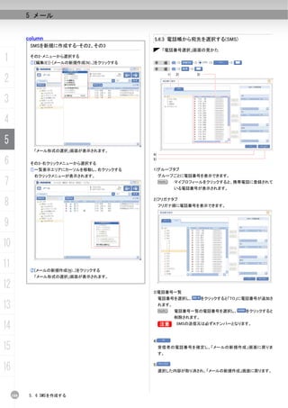 5 メール


           column                              5.6.3 電話帳から宛先を選択する(SMS)
            SMSを新規に作成する-その2、その3
                                                     「電話番号選択」画面の見かた

1           その2-メニューから選択する
            ①[編集(E)]-[メールの新規作成(N)...]をクリックする   手     順：
                                               手     順：


2
                                                      1)   2)    3)




3
4
5
             「メール形式の選択」画面が表示されます。
                                               4)

6           その3-右クリックメニューから選択する
                                               5)

            ①一覧表示エリアにカーソルを移動し、右クリックする          1)グループタブ
             右クリックメニューが表示されます。                      グループごとに電話番号を表示できます。
7                                                   N      マイプロフィールをクリックすると、携帯電話に登録されて
                                                           いる電話番号が表示されます。


8                                              2)フリガナタブ
                                                    フリガナ順に電話番号を表示できます。



9
10
11          ②[メールの新規作成(N)...]をクリックする
             「メール形式の選択」画面が表示されます。

12                                             3)電話番号一覧
                                                    電話番号を選択し、         をクリックすると「TO」に電話番号が追加さ

13                                                  れます。
                                                    N      電話番号一覧の電話番号を選択し、        をクリックすると
                                                           削除されます。

14                                                  B      SMSの送信元は必ずAナンバーとなります。



                                               4)
15                                                  受信者の電話番号を確定し、「メールの新規作成」画面に戻りま
                                                    す。


16                                             5)
                                                    選択した内容が取り消され、「メールの新規作成」画面に戻ります。




     108    5. 6 SMSを作成する
 