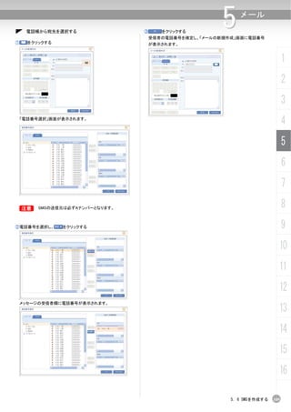 電話帳から宛先を選択する                ③      をクリックする
                                                        5    メール

                                     受信者の電話番号を確定し、「メールの新規作成」画面に電話番号
①     をクリックする                        が表示されます。


                                                                                1
                                                                                2
                                                                                3
    「電話番号選択」画面が表示されます。
                                                                                4
                                                                                5
                                                                                6
                                                                                7

    B    SMSの送信元は必ずAナンバーとなります。                                                  8
②電話番号を選択し、      をクリックする                                                         9
                                                                            10
                                                                            11
                                                                            12
    メッセージの受信者欄に電話番号が表示されます。
                                                                            13
                                                                            14
                                                                            15
                                                                            16

                                                          5. 6 SMSを作成する   109
 
