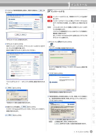 ⑤「ソフトウェア使用許諾契約」を読み、同意する場合は、
クリックする
                                      を
                                           1.4 インストールする
                                                                 1  インストール



                                           B インストールを行うには、管理者でログインする必要が
                                           B


                                           B
                                                   あります。
                                                   インストールするバージョンより新しいドコモケータイdatalink
                                                                                             1
                                                   のデータが存在する場合、正しく動作しない場合がありま


                                           N
                                                   す。
                                                   パソコンをインターネットに接続した状態でインストールを行              2
                                                   うことをお勧めします。
                                                   ソフトウェアや通信設定ファイル（USBドライバ）が自動的に
                                                   最新版に更新されます。
                                                   また、ドコモケータイdatalink以外に必要となるソフトウェアの
                                                                                             3
                                                   ダウンロードにも便利です。
    「ダウンロードリスト」が表示されます。
                                           ①ダウンロードした       をダブルクリックする
                                                                                             4
⑥「ダウンロード」をクリックする
    初めてインストールする方と、すでにインストールされている方で
    は、クリックする場所が違います。                           「セットアップの準備」の画面が表示されます。
                                                                                             5
    該当する側の「ダウンロード」をクリックしてください。

                                                                                             6
                                                                                             7
                                               セットアップ準備が完了すると、「ドコモケータイdatalink」画面が表
                                               示されます。
                                                                                             8
                                           ②        をクリックする
                                                                                             9
    「ファイルダウンロード - セキュリティの警告」画面が表示されま                                                         10
    す。


⑦         をクリックする                                                                            11
                                               「使用許諾契約」の画面が表示されます。


                                           ③「使用許諾契約」の内容をお読みいただき、同意いただける場合に
                                                                                             12
                                               は、「使用許諾契約の条項に同意します(A)」にチェックを入れて、


    「名前を付けて保存」画面が表示されます。
                                                    をクリックする
                                                                                             13
⑧任意のフォルダを選択し、          をクリックする
    ドコモケータイdatalinkがダウンロードされ、「ダウンロードの完了」
    画面が表示されます。
                                                                                             14
⑨         をクリックする
                                                                                             15
                                               「インストール先の選択」画面が表示されます。
                                               N    この画面以降       が表示されます。
                                                           を押すまでは戻って設定内容を変更できます。
                                                                                             16

                                                                        1. 4 インストールする   11
 