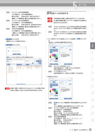 N    iモードメールの件名制限事項
                                                                  5     メール


         入力可能文字 文字の種類制限なし
                                          5.9 転送メールを作成する
         最大文字数     半角200文字、全角100文字まで


    N
         (機種によって携帯電話に書き込める情報が異なります。)
         iモードメールの本文制限事項
                                          B
                                          B
                                               SMSを転送する場合、送信元は必ずAナンバーとなります。
                                               2in1設定が無効の場合、ｉモードメールを転送すると送信元は
                                                                                          1
         入力可能文字 文字の種類制限なし                      必ずAアドレスとなります。
         最大文字数     半角10000文字、全角5000文字まで
         (機種によって携帯電話に書き込める情報が異なります。)       N   デコメール®の本文について本文は文字部分のみ転用さ
                                               れます。デコメール®で使用している画像は転用できませ
                                                                                          2
    N    SMSの本文制限事項
                                               ん。
         入力可能文字 文字の種類制限なし
         (機種によって携帯電話に書き込める情報が異なります。)
         最大文字数     半角160文字、全角80文字まで
                                           N   デコメアニメ®の本文について本文は文字部分のみ転用
                                               されます。デコメアニメ®で使用している画像は転用できま                3
                                               せん。

③       をクリックする
    確認のメッセージが表示されます。
                                          ①メール表示エリアから転送したいメールを選択し、
                                           る
                                                                         をクリックす
                                                                                          4
                                           「転送メールの作成」画面が表示されます。
④        をクリックする
                                                                                          5
                                                                                          6
    保存メールフォルダのフォルダ0に保存されます。

                                                                                          7
                                           N   iモードメールの件名について
                                               内容が転用されて、行頭には「Fw:」が付きます。
                                                                                          8
                                               件名は変更することができます。
                                           N   メールの本文について
                                               内容が転用されて、行頭には引用符「>」が付きます。                  9
                                          ②宛先を入力する

                                                                                      10

B 返信する際に引用符が付けられることで、入力可能文字数
B
                                                                                      11
        を超えた場合は、超えた分の文字列は切り捨てられます。

                                                                                      12

                                           N        をクリックして電話帳から宛先を選択することもでき
                                                                                      13
                                               ます。

                                           N
                                               「5.4.3 電話帳から宛先を選択する(iモード)」(C p.92)
                                               iモードメール宛先(TO、CC、BCC)制限事項               14
                                               入力可能文字 半角英数記号
                                               最大文字数       半角50文字まで
                                               最大入力件数 TO、CC、BCC合わせて5件
                                               (機種によって携帯電話に書き込める情報が異なります。)            15
                                           N   SMSの宛先制限事項
                                               入力可能文字 数字、＃、*、+、P、T、p、t、-、（、）
                                               最大文字数       半角26文字まで
                                               最大入力件数 TOのみ1件
                                                                                      16
                                               (機種によって携帯電話に書き込める情報が異なります。)



                                                               5. 9 転送メールを作成する      113
 