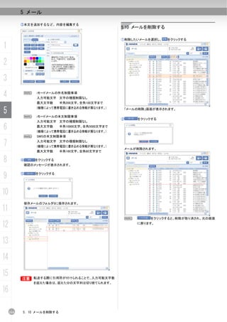 5 メール

           ③本文を追加するなど、内容を編集する
                                                    5.10 メールを削除する

                                                    ①削除したいメールを選択し、   をクリックする

1
2
3
4              N    iモードメールの件名制限事項
                    入力可能文字 文字の種類制限なし
                    最大文字数    半角200文字、全角100文字まで

5              N
                    (機種によって携帯電話に書き込める情報が異なります。)

                    iモードメールの本文制限事項
                                                     「メールの削除」画面が表示されます。


                                                    ②    をクリックする
                    入力可能文字 文字の種類制限なし

6                   最大文字数    半角10000文字、全角5000文字まで
                    (機種によって携帯電話に書き込める情報が異なります。)
               N    SMSの本文制限事項

7                   入力可能文字 文字の種類制限なし
                    (機種によって携帯電話に書き込める情報が異なります。)
                                                     メールが削除されます。
                    最大文字数    半角160文字、全角80文字まで


8          ④       をクリックする
               確認のメッセージが表示されます。


9          ⑤       をクリックする




10
               保存メールのフォルダ0に保存されます。
11
                                                     N        をクリックすると、削除が取り消され、元の画面

12                                                       に戻ります。




13
14
15         B
           B       転送する際に引用符が付けられることで、入力可能文字数
                   を超えた場合は、超えた分の文字列は切り捨てられます。

16

     114   5. 10 メールを削除する
 