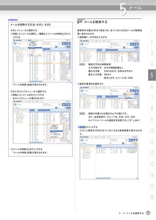 column
                                                                    5      メール


                                        5.11 メールを検索する
 メールを削除する方法-その2、その3

 その2-メニューから選択する
 ①削除したいメールを選択し、[編集(E)]-[メールの削除(D)]をクリ
                                        検索条件は最大5件まで指定でき、全てに当てはまるメールが検索結
                                        果に表示されます。
                                                                                            1
  ックする                                  ①検索欄に、文字列を入力する

                                                                                            2
                                                                                            3
                                            N   検索文字列の制限事項
                                                入力可能文字 文字の種類制限なし
                                                                                            4
                                                最大文字数     半角100文字、全角50文字まで
                                                最大入力件数 5件まで
                                                          区切り文字：スペース(全/半角)
                                                                                            5
                                        ②検索対象項目を選択する
                                                                                            6
  「メールの削除」画面が表示されます。


 その3-右クリックメニューから選択する
 ①削除したいメールを右クリックする
  右クリックメニューが表示されます。                                                                         7
                                                                                            8
                                         N      検索の対象となる項目は以下の通りです。
                                                全て、送受信相手、グループ名、件名、日付、本文
                                                2in1（「15.14 ツール共通設定を変更する」（C p.269））         9
                                        ③     をクリックする
                                         入力した検索文字列の全てに当てはまる検索結果が表示されま
                                         す。
                                                                                        10
                                                                                        11
 ②[メールの削除(D)]をクリックする
  「メールの削除」画面が表示されます。
                                                                                        12
                                                                                        13
                                                                                        14
                                                                                        15
                                                                                        16

                                                                    5. 11 メールを検索する    115
 