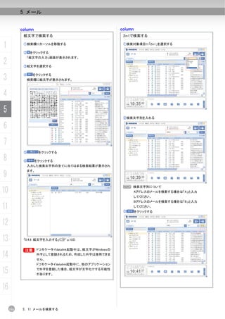 5 メール


           column                                      column
            絵文字で検索する                                    2in1で検索する

1           ①検索欄にカーソルを移動する                              ①検索対象項目に「2in1」を選択する

            ②   をクリックする
             「絵文字の入力」画面が表示されます。
2           ③絵文字を選択する



3           ④    をクリックする
             検索欄に絵文字が表示されます。



4
5
                                                        ②検索文字列を入れる

6
7
            ⑤        をクリックする

8           ⑥       をクリックする
             入力した検索文字列の全てに当てはまる検索結果が表示され


9
             ます。



                                                        N 検索文字列について
10                                                              Aアドレスのメールを検索する場合は「A」と入力
                                                                してください。
                                                                Bアドレスのメールを検索する場合は「B」と入力
11                                                      ③
                                                                してください。
                                                                をクリックする


12
13          「5.4.6 絵文字を入力する」(C p.103)


            B
            B       ドコモケータイdatalink起動中は、絵文字がWindowsの

14                  外字として登録されるため、作成した外字は使用できま
                    せん。
                    ドコモケータイdatalink起動中に、他のアプリケーション

15                  で外字を登録した場合、絵文字が文字化けする可能性
                    があります。



16

     116    5. 11 メールを検索する
 