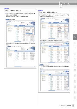 column
 アドレスを検索語に指定する                     column
                                                       5    メール


                                    グループ名を検索語に指定する
 ①一覧表示エリアから1件のメールを右クリックし、「アドレスを検
  索語に指定する」を選択する
  検索欄に右クリックしたアドレスが表示されます。
                                    ①一覧表示エリアから1件のメールを右クリックし、「グループ名
                                     を検索語に指定する」を選択する
                                                                              1
 ②       をクリックする
                                                                              2
                                                                              3
                                                                              4
                                                                              5
                                     検索欄に右クリックしたグループ名が表示されます。

  入力した検索文字列の全てに当てはまる検索結果が表示され
  ます。
                                                                              6
                                                                              7
                                                                              8
                                                                              9
                                    ②       をクリックする
                                     入力した検索文字列の全てに当てはまる検索結果が表示され
                                                                          10
                                     ます。

                                                                          11
                                                                          12
                                                                          13
                                                                          14
                                                                          15
                                                                          16

                                                       5. 11 メールを検索する   117
 