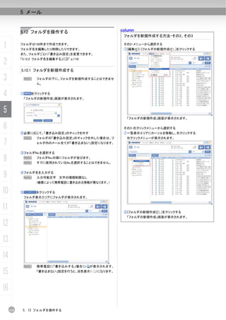 5 メール


           5.12 フォルダを操作する                            column
                                                      フォルダを新規作成する方法-その2、その3

1          フォルダは150件まで作成できます。
           フォルダ名を編集したり削除したりできます。
                                                      その2-メニューから選択する
                                                      ①[編集(E)]-[フォルダの新規作成(F)...]をクリックする
           また、フォルダごとに「書き込み設定」を変更できます。

2          「5.12.2 フォルダ名を編集する」(C p.119)


           5.12.1 フォルダを新規作成する

3              N   フォルダの下に、フォルダを新規作成することはできませ
                   ん。


4          ①     をクリックする
               「フォルダの新規作成」画面が表示されます。



5
                                                       「フォルダの新規作成」画面が表示されます。

6                                                     その3-右クリックメニューから選択する
           ②必要に応じて、「書き込み設定」のチェックを外す                   ①一覧表示エリアにカーソルを移動し、右クリックする
               N   フォルダの「書き込み設定」のチェックを外した場合は、フ         右クリックメニューが表示されます。
7                  ォルダ内のメール全てが「書き込まない」設定になります。


           ③フォルダNo.を選択する

8              N
               N
                   フォルダNo.の順にフォルダが並びます。
                   すでに使用されているNo.を選択することはできません。



9          ④フォルダ名を入力する
               N   入力可能文字 文字の種類制限なし
                   (機種によって携帯電話に書き込める情報が異なります。)


10         ⑤       をクリックする
               フォルダ表示エリアにフォルダが表示されます。


11                                                    ②[フォルダの新規作成(F)...]をクリックする
                                                       「フォルダの新規作成」画面が表示されます。

12
13
14
            N      携帯電話に「書き込みする」場合に       が表示されます。

15                 「書き込まない」設定を行うと、淡色表示（    ）になります。




16

     118    5. 12 フォルダを操作する
 