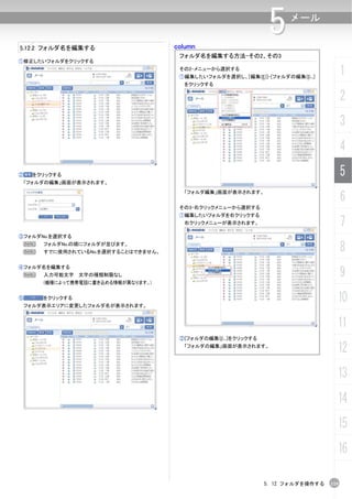 5.12.2 フォルダ名を編集する                     column
                                                                  5    メール


                                       フォルダ名を編集する方法-その2、その3
①修正したいフォルダをクリックする
                                       その2-メニューから選択する
                                       ①編集したいフォルダを選択し、[編集(E)]-[フォルダの編集(I)...]
                                                                                         1
                                        をクリックする

                                                                                         2
                                                                                         3
                                                                                         4
②    をクリックする                                                                             5
 「フォルダの編集」画面が表示されます。


                                                                                         6
                                        「フォルダ編集」画面が表示されます。


                                       その3-右クリックメニューから選択する
                                       ①編集したいフォルダを右クリックする
                                        右クリックメニューが表示されます。                                7
③フォルダNo.を選択する
    N
    N
        フォルダNo.の順にフォルダが並びます。
        すでに使用されているNo.を選択することはできません。                                                      8
                                                                                         9
④フォルダ名を編集する
    N   入力可能文字 文字の種類制限なし
        (機種によって携帯電話に書き込める情報が異なります。)


⑤       をクリックする
    フォルダ表示エリアに変更したフォルダ名が表示されます。
                                                                                     10
                                                                                     11
                                       ②[フォルダの編集(I)...]をクリックする
                                        「フォルダの編集」画面が表示されます。
                                                                                     12
                                                                                     13
                                                                                     14
                                                                                     15
                                                                                     16

                                                                 5. 12 フォルダを操作する   119
 