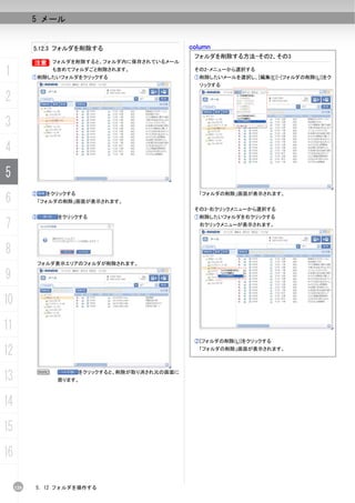 5 メール


           5.12.3 フォルダを削除する                         column
                                                     フォルダを削除する方法-その2、その3
           B フォルダを削除すると、フォルダ内に保存されているメール
           B

1                  も含めてフォルダごと削除されます。
           ①削除したいフォルダをクリックする
                                                     その2-メニューから選択する
                                                     ①削除したいメールを選択し、[編集(E)]-[フォルダの削除(L)]をク
                                                      リックする

2
3
4
5
6
           ②     をクリックする                              「フォルダの削除」画面が表示されます。
               「フォルダの削除」画面が表示されます。
                                                     その3-右クリックメニューから選択する
           ③        をクリックする                          ①削除したいフォルダを右クリックする
7                                                     右クリックメニューが表示されます。




8
               フォルダ表示エリアのフォルダが削除されます。

9
10
11
                                                     ②[フォルダの削除(L)]をクリックする

12                                                    「フォルダの削除」画面が表示されます。




13             N
                    戻ります。
                           をクリックすると、削除が取り消され元の画面に




14
15
16

     120   5. 12 フォルダを操作する
 