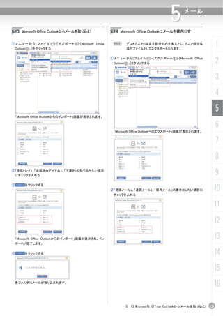 5        メール


5.13 Microsoft Office Outlookからメールを取り込む                           5.14 Microsoft Office Outlookにメールを書き出す

① メ ニ ュ ー か ら [ フ ァ イ ル (F)]-[ イ ン ポ ー ト (I)]-[Microsoft Office
    Outlook(O)...]をクリックする
                                                                    N        デコメアニメ®は文字部分のみを本文とし、アニメ部分は
                                                                             添付ファイルとしてエクスポートされます。
                                                                                                                                            1
                                                                  ① メ ニ ュ ー か ら [ フ ァ イ ル (F)]-[ エ ク ス ポ ー ト (E)]-[Microsoft Office
                                                                    Outlook(O)...]をクリックする                                                   2
                                                                                                                                            3
                                                                                                                                            4
                                                                                                                                            5
    「Microsoft Office Outlookからのインポート」画面が表示されます。

                                                                                                                                            6
                                                                    「Microsoft Office Outlookへのエクスポート」画面が表示されます。


                                                                                                                                            7
                                                                                                                                            8
②「受信トレイ」、「送信済みアイテム」、「下書き」の取り込みたい項目
    にチェックを入れる                                                                                                                               9
③        をクリックする
                                                                  ②「受信メール」、「送信メール」、「保存メール」の書き出したい項目に                                    10
                                                                    チェックを入れる


                                                                                                                                        11
                                                                                                                                        12
  「Microsoft Office Outlookからのインポート」画面が表示され、イン                                                                                          13
  ポートが完了します。


④        をクリックする                                                                                                                        14
                                                                                                                                        15
    各フォルダにメールが取り込まれます。
                                                                                                                                        16

                                                                            5. 13 Microsoft Office Outlookからメールを取り込む                  121
 