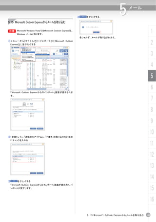 ④   をクリックする
                                                                                              5      メール


5.15 Microsoft Outlook Expressからメールを取り込む

B Microsoft Windows VistaではMicrosoft Outlook Expressは、
B
         Windows メールとなります。
                                                                                                                         1
                                                                   各フォルダにメールが取り込まれます。
① メ ニ ュ ー か ら [ フ ァ イ ル (F)]-[ イ ン ポ ー ト (I)]-[Microsoft Outlook
    Express(S)...]をクリックする                                                                                                2
                                                                                                                         3
                                                                                                                         4
                                                                                                                         5
                                                                                                                         6
    「Microsoft Outlook Expressからのインポート」画面が表示されま
    す。
                                                                                                                         7
                                                                                                                         8
                                                                                                                         9
                                                                                                                     10
②「受信トレイ」、「送信済みアイテム」、「下書き」の取り込みたい項目
  にチェックを入れる
                                                                                                                     11
                                                                                                                     12
                                                                                                                     13

③        をクリックする
                                                                                                                     14
    「Microsoft Outlook Expressからのインポート」画面が表示され、イ
    ンポートが完了します。
                                                                                                                     15
                                                                                                                     16

                                                                       5. 15 Microsoft Outlook Expressからメールを取り込む   123
 