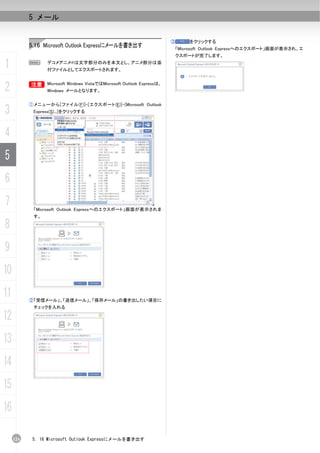 5 メール


                                                                    ③    をクリックする
           5.16 Microsoft Outlook Expressにメールを書き出す                  「Microsoft Outlook Expressへのエクスポート」画面が表示され、エ
                                                                    クスポートが完了します。

1          N      デコメアニメ®は文字部分のみを本文とし、アニメ部分は添
                  付ファイルとしてエクスポートされます。



2          B Microsoft Windows VistaではMicrosoft Outlook Expressは、
           B
                  Windows メールとなります。


           ①メニューから[ファイル(F)]-[エクスポート(E)]-[Microsoft Outlook
3           Express(S)...]をクリックする




4
5
6
7           「Microsoft Outlook Expressへのエクスポート」画面が表示されま
            す。

8
9
10
11         ②「受信メール」、「送信メール」、「保存メール」の書き出したい項目に
            チェックを入れる

12
13
14
15
16

     124    5. 16 Microsoft Outlook Expressにメールを書き出す
 