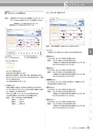 6   スケジュール


6.1 スケジュールの見かた                                        6.1.1 カレンダー表示エリア


N    共通のボタンやアクセサリなどの詳細については、「2.1 ドコ
     モケータイdatalinkの見かた」(C p.27)を参照してください。
                                                      1)
                                                             2) 3) 4) 5) 6)
                                                                                                         1
         携帯電話へデータが書き込まれます(C p.34)。
     携帯電話からデータが読み込まれます(C p.30)。
                                                                                                         2
1)                                               2)


                                                                                                         3
                                                                                                         4
                                                      N        表示可能期間 2000年1月1日～2099年12月31日              5
                                                      1)カレンダー
                                                           一覧表示エリアに表示されている月が、色付きで表示されます。                 6
クリックすると、                        クリックするとアクセサリと         2) (前の年へ)
スケジュールが表示されます。

1)カレンダー表示エリア
                                ツールボックス欄が閉じます。
                                                           クリックすると、カレンダーが前年に切り替わります。
                                                           N     カレンダー表示エリアのみ切り替わります。
                                                                                                         7
                                                                 一覧表示エリアの表示を切り替える場合は、カレンダー表
                                                                 示エリアから日付をクリックしてください。
                                                                                                         8
                                                      3) (前の月へ)
                                                           クリックすると、カレンダーが前月に切り替わります。
 カレンダーが表示されます。
 今日の日付が枠で囲まれています。
                                                           N     カレンダー表示エリアのみ切り替わります。
                                                                 一覧表示エリアの表示を切り替える場合は、カレンダー表
                                                                                                         9
 現在の年月日を基準に、前月、前年、翌月、翌年を表示できます。
                                                                 示エリアから日付をクリックしてください。
 またクリックした日、もしくはクリックした日を含む週/月が、一覧表
 示エリアに表示されます。                                         4)       (今日へ)                                 10
 ・6.2 表示を切り替える(C p.128)                                    クリックすると、カレンダーが今年に切り替わり、一覧表示エリアが
                                                           今日を含む表示に切り替わります。
2)一覧表示エリア
 日表示/週表示/月表示/リスト表示に切り替えることができます。                      5) (次の月へ)
                                                                                                     11
 カレンダー表示エリアでクリックした日付の日表示/週表示/月表示                           クリックすると、カレンダーが翌月に切り替わります。
 が、一覧表示エリアに表示されます。
 予定/ToDo、画像、メール、iモーションなどが表示されます。
                                                           N     カレンダー表示エリアのみ切り替わります。
                                                                 一覧表示エリアの表示を切り替える場合は、カレンダー表
                                                                                                     12
 リスト表示の場合は、全ての予定/ToDoが記載されます。                                    示エリアから日付をクリックしてください。
 N     予定、ToDoを合わせた表示可能件数
       月表示.............. 3件/日                         6) (次の年へ)                                      13
       週表示.............. 30件/日                             クリックすると、カレンダーが翌年に切り替わります。
       日表示.............. 500件/日                            N     カレンダー表示エリアのみ切り替わります。
                                                                 一覧表示エリアの表示を切り替える場合は、カレンダー表
                                                                 示エリアから日付をクリックしてください。
                                                                                                     14
                                                                                                     15
                                                                                                     16

                                                                                  6.1 スケジュールの見かた   125
 