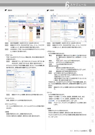 週表示                                    日表示
                                                                6    スケジュール


                         2)         1)            2)     1)                 3)   4)



                                                                                            1
4)                                                                                          2
5)
                                                                                            3
3)


                                                                                            4
N        表示可能期間 2000年1月1日～2099年12月31日     N       表示可能期間 2000年1月1日～2099年12月31日
N        画面のサイズや、その日の予定/ToDo、メール、マイピクチ
         ャの数によって、表示される項目や数が変わります。
                                          N       画面のサイズや、その日の予定/ToDo、メール、マイピクチ
                                                  ャの数によって、表示される項目や数が変わります。                  5
N        日の枠内で、予定/ToDo以外の場所をダブルクリックする
         と、日表示に切り替わります。                   1)予定とToDo

1)予定/ToDo
                                           以下の情報が表示されます。
                                           ・書込      携帯電話に「書き込みする」場合に が表示されま
                                                                                            6
     予定/ToDoのカテゴリアイコンと、開始日時、件名の最初の数文字               す。「書き込まない」設定を行うと、淡色表示（ ）にな
     が表示されます。
     N    状態を完了にし、完了日を入力したToDoは、完了日に表      ・種別
                                           ・カテゴリ
                                                    ります。
                                                    予定には 、ToDoには が表示されます。
                                                    カテゴリアイコンが表示されます。
                                                                                            7
          示されます。(未完了のToDoは、期日に表示されます。)
                                           ・状態      ToDoの状態が表示されます。

                                                                                            8
     ダブルクリックすると「予定の編集」画面、または、「ToDoの編集」画    ・要約または内容
     面が表示され、詳細を参照・編集することができます。                      要約または内容が表示されます。
                                                    「15.11 スケジュールの設定を変更する」(C p.267)
                                           ・時刻      開始時刻、終了時刻が表示されます。
                                           N     以下の条件に合うToDoが表示されます。
                                                 ・表示している日が完了日もしくは期日となっている                   9
                                                 ・状態が完了になっていない
                                                 （期日を過ぎたToDoであっても状態が完了になっていな
                                                 い場合、常に表示され続けます。）
                                           予定または、ToDoをダブルクリックすると「予定の編集」画面、また
                                                                                        10
                                           は、「ToDoの編集画面」が表示され、詳細を参照・編集することがで
                                           きます。
                                           N     画面のサイズにより実際に表示される文字数が変わりま
                                                 す。
                                                                                        11
                                          2)メール
     N    画面のサイズにより実際に表示される文字数が変わります。      以下の情報が表示されます。
                                           ・受信メールの場合：         、FROM、送信者、受信時間、件名、本文
                                                                                        12
2)メールアイコン                                  ・送信メールの場合：         、TO、送信先、送信時間、件名、本文
     受信、送信別にメールの件数が表示されます。
                                           N
                                                         メールに切り替わります。（C p.84)
                                                       デコメール®、デコメアニメ®も通常のメールと同様に表示
                                                                                        13
3)iモーションアイコン                                           します。
     iモーションが保存された日に、iモーションのアイコンと件数が表示
     されます。                                3)画像                                          14
                                           画像のサムネイルが表示されます。
4)画像
                                           その日に保存された画像が、保存された順に表示されます。
     画像が保存された日に、画像が表示されます。
     その日に保存された画像が、保存された順に表示されます。
                                           サムネイルをダブルクリックすると「画像の詳細」画面が表示されま
                                           す。（C p.181)
                                                                                        15
                                                                                        16

                                                                     6.1 スケジュールの見かた   127
 